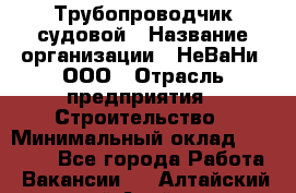 Трубопроводчик судовой › Название организации ­ НеВаНи, ООО › Отрасль предприятия ­ Строительство › Минимальный оклад ­ 70 000 - Все города Работа » Вакансии   . Алтайский край,Алейск г.